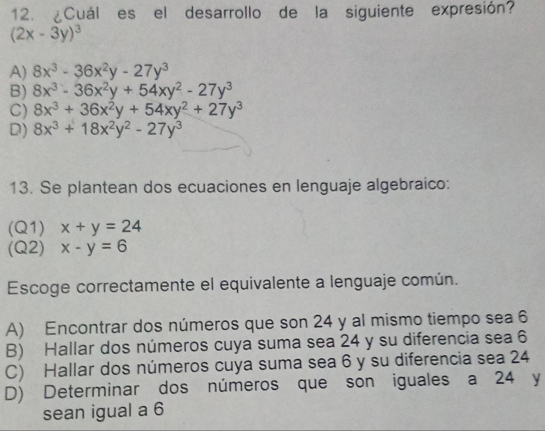 ¿Cuál es el desarrollo de la siguiente expresión?
(2x-3y)^3
A) 8x^3-36x^2y-27y^3
B) 8x^3-36x^2y+54xy^2-27y^3
C) 8x^3+36x^2y+54xy^2+27y^3
D) 8x^3+18x^2y^2-27y^3
13. Se plantean dos ecuaciones en lenguaje algebraico:
(Q1) x+y=24
(Q2) x-y=6
Escoge correctamente el equivalente a lenguaje común.
A) Encontrar dos números que son 24 y al mismo tiempo sea 6
B) Hallar dos números cuya suma sea 24 y su diferencia sea 6
C) Hallar dos números cuya suma sea 6 y su diferencia sea 24
D) Determinar dos números que son iguales a 24 y
sean igual a 6