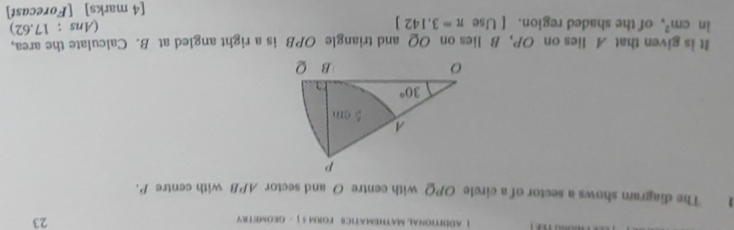 ! ADDITIONAL MATHEMATICE FORM 5 ] - GEOMETRY 23
1 The diagram shows a sector of a circle OPQ with centre O and sector APB with centre P.
It is given that A lies on OP, B lies on OQ and triangle OPB is a right angled at B. Calculate the area,
in cm^2 of the shaded region. [ Use π =3.142]
(Ans : 17.62)
[4 marks] [Forecast]