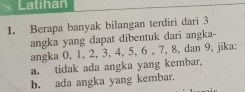 Latihan 
1. Berapa banyak bilangan terdiri dari 3
angka yang dapat dibentuk dari angka- 
angka 0, 1, 2, 3, 4, 5, 6 , 7, 8, dan 9, jika: 
a. tidak ada angka yang kembar, 
b. ada angka yang kembar.