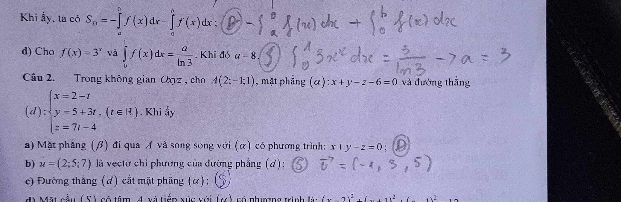 Khi ấy, ta có S_D=-∈tlimits _a^(0f(x)dx-∈tlimits _0^bf(x)dx; 
d) Cho f(x)=3^x) và ∈tlimits _0^(1f(x)dx=frac a)ln 3.Khi đó a=8
Câu 2. Trong không gian Oxyz , cho A(2;-1;1) , mặt phẳng (α) :x+y-z-6=0 và đường thắng
(d):beginarrayl x=2-t y=5+3t,(t∈ R) z=7t-4endarray.. Khi ấy
a) Mặt phẳng (β) đi qua A và song song với (α) có phương trình: x+y-z=0
b) vector u=(2;5;7) là vectơ chỉ phương của đường phẳng (d);
c) Đường thắng (d) cắt mặt phẳng (α);
d) Mặt cầu (S) có tâm, 4 và tiếp xúc với (α) có phượng trình là: (2)^2 sqrt(2)