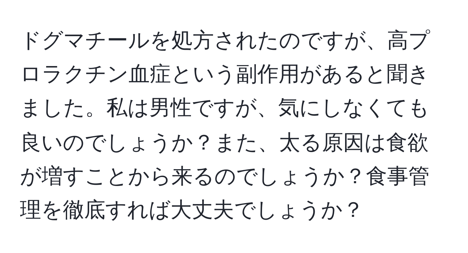 ドグマチールを処方されたのですが、高プロラクチン血症という副作用があると聞きました。私は男性ですが、気にしなくても良いのでしょうか？また、太る原因は食欲が増すことから来るのでしょうか？食事管理を徹底すれば大丈夫でしょうか？