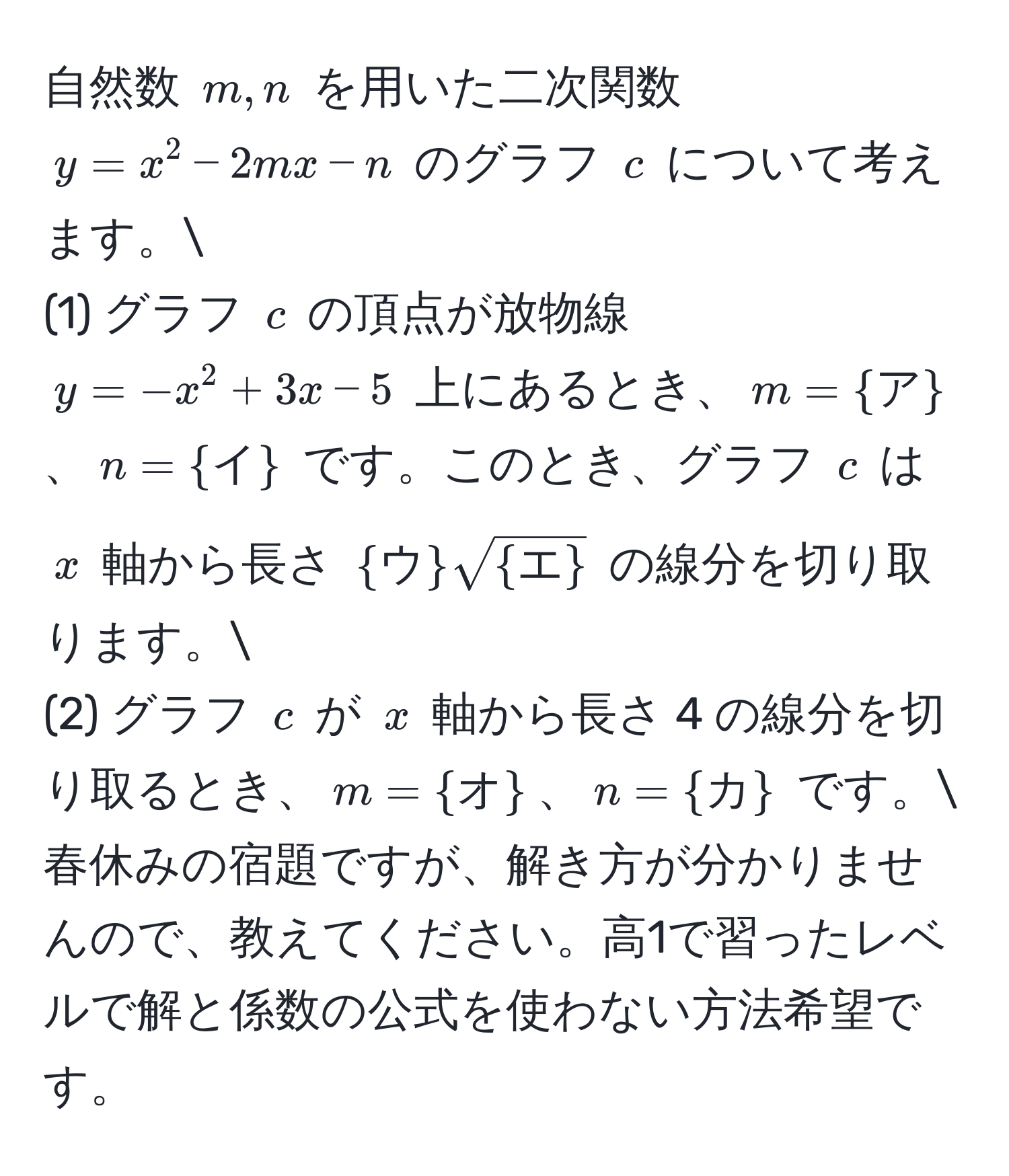 自然数 $m, n$ を用いた二次関数 $y = x^(2 - 2mx - n$ のグラフ $c$ について考えます。 
(1) グラフ $c$ の頂点が放物線 $y = -x^2 + 3x - 5$ 上にあるとき、$m = ア)$、$n = イ$ です。このとき、グラフ $c$ は $x$ 軸から長さ $ウsqrt(エ)$ の線分を切り取ります。 
(2) グラフ $c$ が $x$ 軸から長さ 4 の線分を切り取るとき、$m = オ$、$n = カ$ です。 
春休みの宿題ですが、解き方が分かりませんので、教えてください。高1で習ったレベルで解と係数の公式を使わない方法希望です。