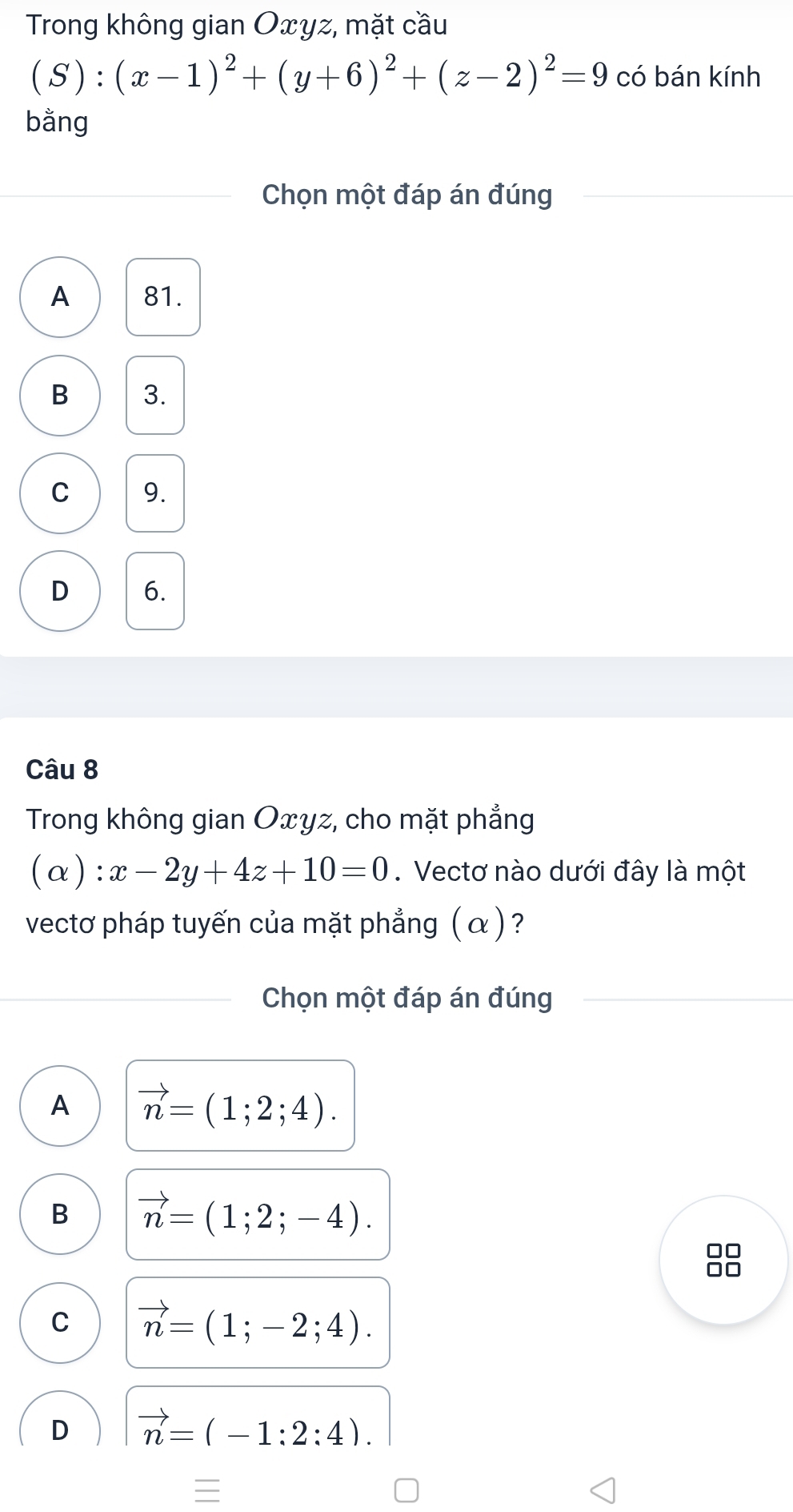 Trong không gian Oxyz, mặt cầu
(S):(x-1)^2+(y+6)^2+(z-2)^2=9 có bán kính
bằng
Chọn một đáp án đúng
A 81.
B 3.
C 9.
D 6.
Câu 8
Trong không gian Oxyz, cho mặt phẳng
(α): x-2y+4z+10=0.Vectơ nào dưới đây là một
vectơ pháp tuyến của mặt phẳng ( α ) ?
Chọn một đáp án đúng
A vector n=(1;2;4).
B vector n=(1;2;-4).
□□
C vector n=(1;-2;4).
D vector n=(-1:2:4).