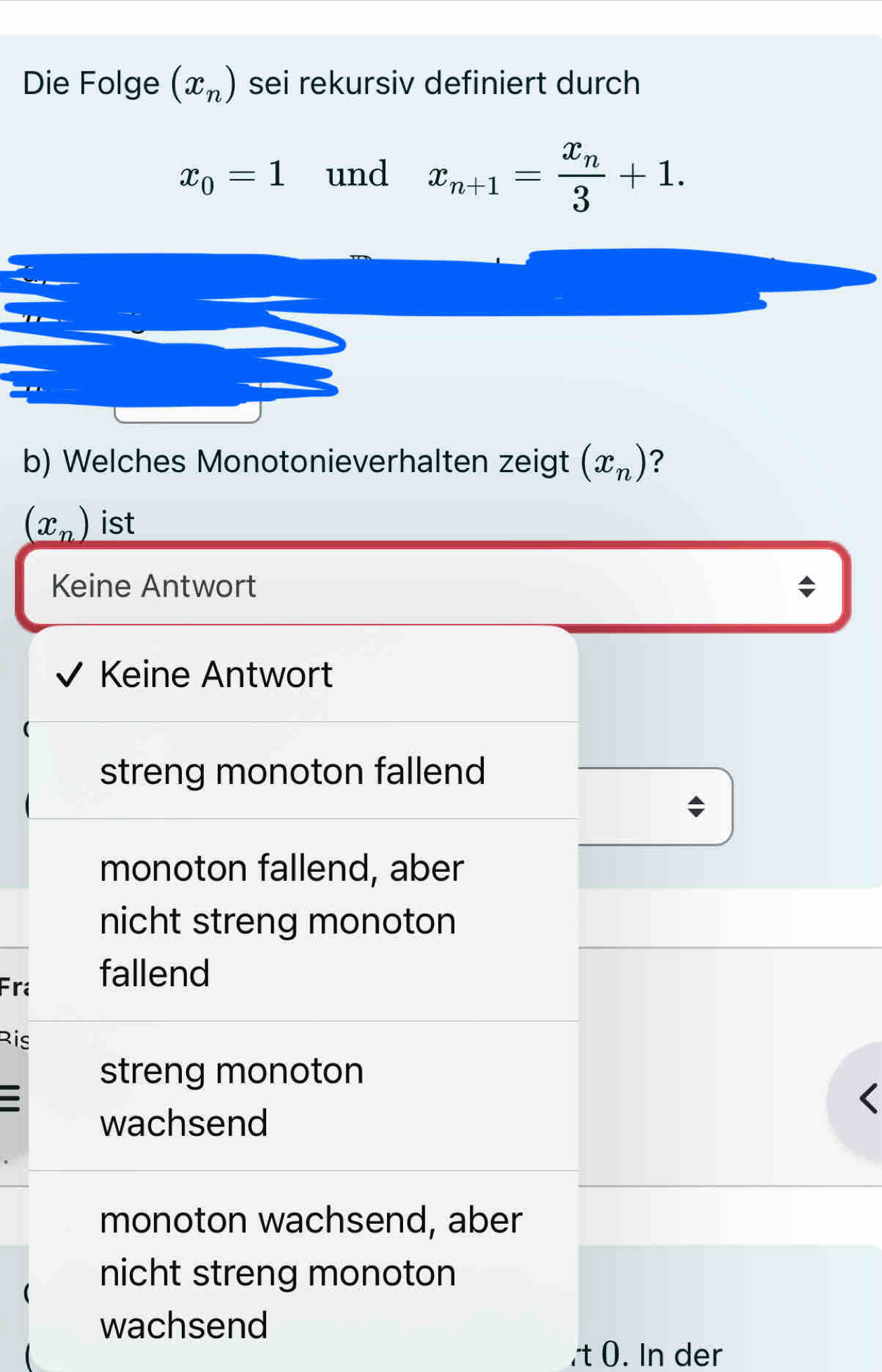 Die Folge (x_n) sei rekursiv definiert durch
x_0=1 und x_n+1=frac x_n3+1. 
b) Welches Monotonieverhalten zeigt (x_n) ?
(x_n) ist
Keine Antwort
Keine Antwort
streng monoton fallend
monoton fallend, aber
nicht streng monoton
Fra fallend
Ris
streng monoton
wachsend
monoton wachsend, aber
nicht streng monoton
wachsend
t 0. In der