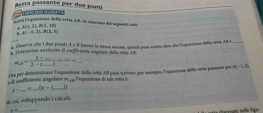 Retta passante per due punti 
355º ESERCÍZÍO GUIDATO 
Scrivi l’equazione della retta AB, in ciascuno dei seguenti casis 
a. A(1,2), B(1,10)
b. A(-1,2), B(2,5)
a. Osserva che i due punti A e B hanno la stessa ascissa, quindi puoi subito dire che l'equazione della retta AB è_ 
b. Determina anzitutto il coefficiente angolare della retta AB :
m_AB= (5-.....)/2-(.......) = (...)/... =.... 
Ora per determinare l’equazione della retta AB puoi scrivere, per esempio, l’equazione della retta passante per A(-1,2)
e di coefficiente angolare m_ABi l'equazione di tale retta è:
y-.....=...(x- _ ))
da cui, sviluppando i calcoli: 
_ y=
i s eg u