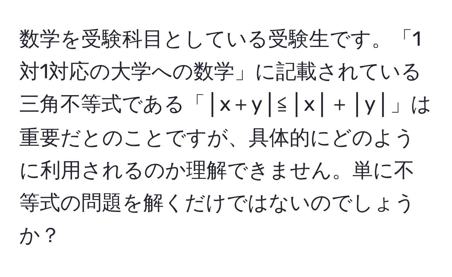 数学を受験科目としている受験生です。「1対1対応の大学への数学」に記載されている三角不等式である「│x＋y│≦│x│＋│y│」は重要だとのことですが、具体的にどのように利用されるのか理解できません。単に不等式の問題を解くだけではないのでしょうか？