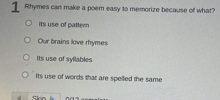 Rhymes can make a poem easy to memorize because of what?
Its use of pattern
Our brains love rhymes
Its use of syllables
Its use of words that are spelled the same
Skin 17