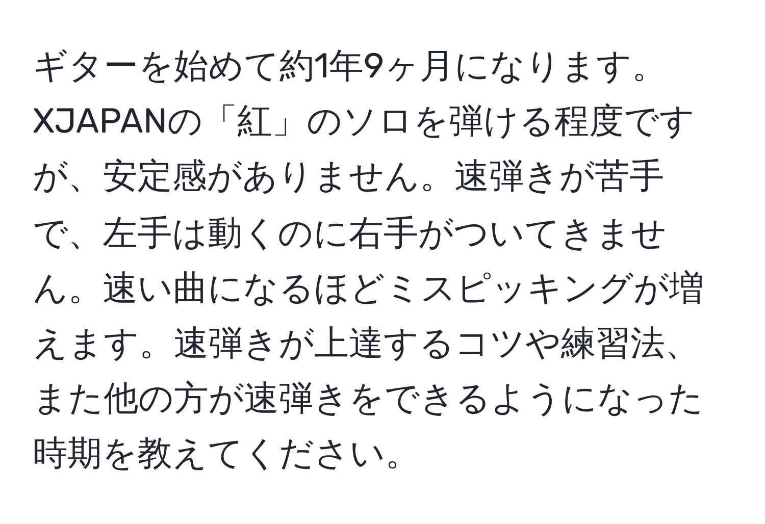 ギターを始めて約1年9ヶ月になります。XJAPANの「紅」のソロを弾ける程度ですが、安定感がありません。速弾きが苦手で、左手は動くのに右手がついてきません。速い曲になるほどミスピッキングが増えます。速弾きが上達するコツや練習法、また他の方が速弾きをできるようになった時期を教えてください。