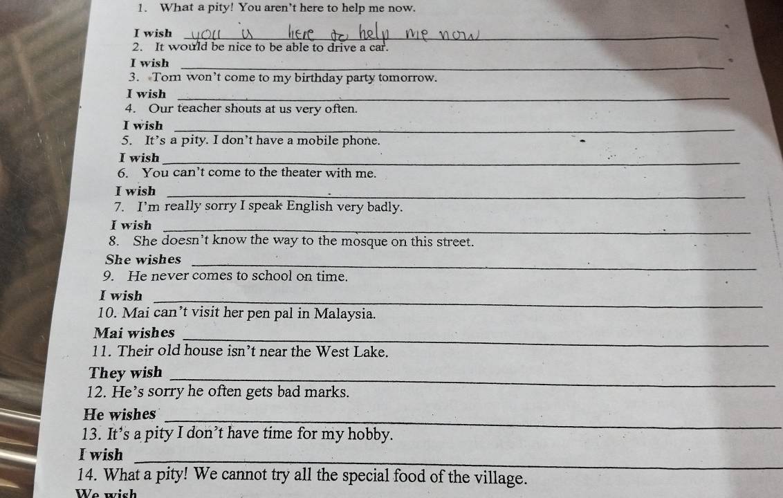 What a pity! You aren’t here to help me now. 
I wish_ 
2. It would be nice to be able to drive a car. 
I wish_ 
、 
3. Tom won’t come to my birthday party tomorrow. 
I wish_ 
4. Our teacher shouts at us very often. 
I wish_ 
5. It’s a pity. I don’t have a mobile phone. 
I wish_ 
6. You can’t come to the theater with me. 
I wish_ 
7. I’m really sorry I speak English very badly. 
I wish_ 
8. She doesn’t know the way to the mosque on this street. 
She wishes_ 
9. He never comes to school on time. 
I wish 
_ 
10. Mai can’t visit her pen pal in Malaysia. 
Mai wishes_ 
11. Their old house isn’t near the West Lake. 
They wish 
_ 
12. He’s sorry he often gets bad marks. 
He wishes 
_ 
13. It’s a pity I don’t have time for my hobby. 
I wish 
_ 
14. What a pity! We cannot try all the special food of the village. 
We wish