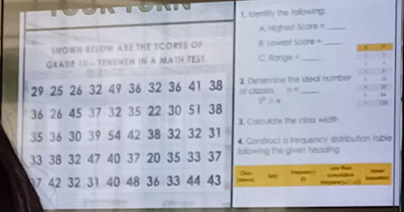 Identily the fallowing. 
A. Highes! Score =_ 
SHOWN BELOW ARE THE SCORES OF 8. Lowesi Socre=_ 
GRADE 10 - TENENEN IN A MATH TEST. C. Rangs =_
8
4
e
29 25 26 32 49 36 32 36 41 38 2. Determine the ideal number 10
of classes. n=
2^2>π
36 26 45 37 32 35 22 30 51 38
18
3. Calculate the class width
35 36 30 39 54 42 38 32 32 31
4 Construct a trequency distributian table
33 38 32 47 40 37 20 35 33 37 iollowing the given heading 
i 
De
17 42 32 31 40 48 36 33 44 43 I at