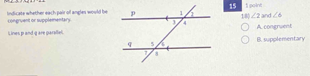 MZ.3.
15
Indicate whether each pair of angles would be1 point
congruent or supplementary.18) ∠ 2 and ∠ 6
Lines p and q are parallel.A. congruent
B. supplementary