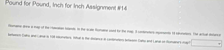 Pound for Pound, Inch for Inch Assignment #14 
Romaine drew a map of the Hawailan Islands. In the scale Romaine used for the map, 3 centimeters represents 18 kilometers. The actual distance 
between Oahu and Lanai is 106 kilometers. What is the distance in centimeters between Oahu and Lanai on Romaine's map?