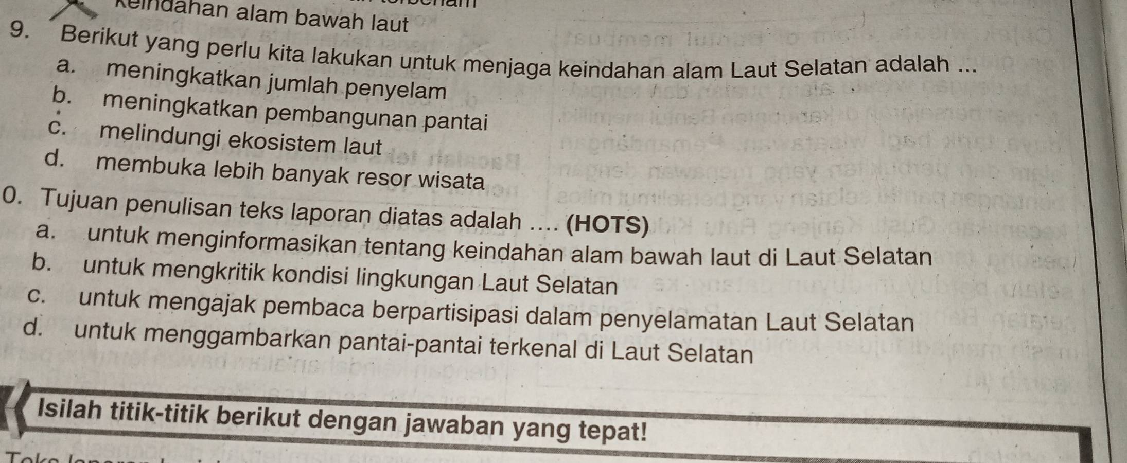 Kulndahan alam bawah laut
9. Berikut yang perlu kita lakukan untuk menjaga keindahan alam Laut Selatan adalah ...
a. meningkatkan jumlah penyelam
b. meningkatkan pembangunan pantai
c. melindungi ekosistem laut
d. membuka lebih banyak resor wisata
0. Tujuan penulisan teks laporan diatas adalah ... (HOTS)
a. untuk menginformasikan tentang keindahan alam bawah laut di Laut Selatan
b. untuk mengkritik kondisi lingkungan Laut Selatan
c. untuk mengajak pembaca berpartisipasi dalam penyelamatan Laut Selatan
d. untuk menggambarkan pantai-pantai terkenal di Laut Selatan
Isilah titik-titik berikut dengan jawaban yang tepat!