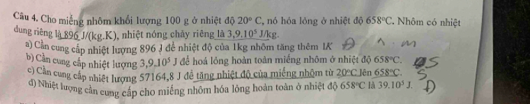 Cho miếng nhôm khổi lượng 100 g ở nhiệt độ 20°C , nó hóa lỏng ở nhiệt độ 658°C. Nhôm có nhiệt 
dung riêng là 896 J/(kg.K), nhiệt nóng chây riêng là 3, 9.10^5J/kg. 
a) Cần cung cấp nhiệt lượng 896 J để nhiệt độ của 1kg nhôm tăng thêm IK 
b) Cần cung cấp nhiệt lượng 3, 9.10^5J để hoá lỏng hoàn toàn miếng nhôm ở nhiệt độ 658°C. 
c) Cần cung cấp nhiệt lượng 57164, 8 J đề tăng nhiệt độ của miếng nhậm từ 20°C Jên _ 658°C. 
d) Nhiệt lượng cần cung cấp cho miếng nhôm hóa lỏng hoàn toàn ở nhiệt độ 658°C là 39.10^5J.