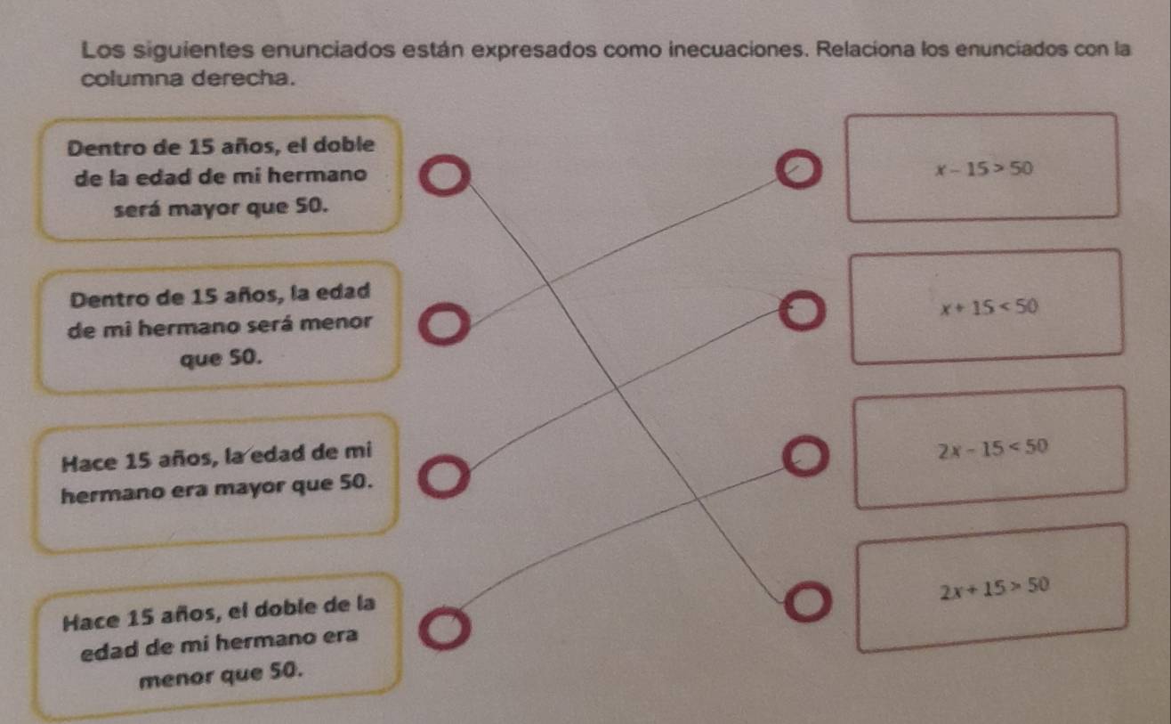 Los siguientes enunciados están expresados como inecuaciones. Relaciona los enunciados con la
columna derecha.
Dentro de 15 años, el doble
de la edad de mi hermano x-15>50
será mayor que 50.
Dentro de 15 años, la edad
x+15<50</tex> 
de mi hermano será menor
que 5O.
Hace 15 años, la edad de mi
2x-15<50</tex> 
hermano era mayor que 50.
2x+15>50
Hace 15 años, el doble de la
edad de mi hermano era
menor que 50.