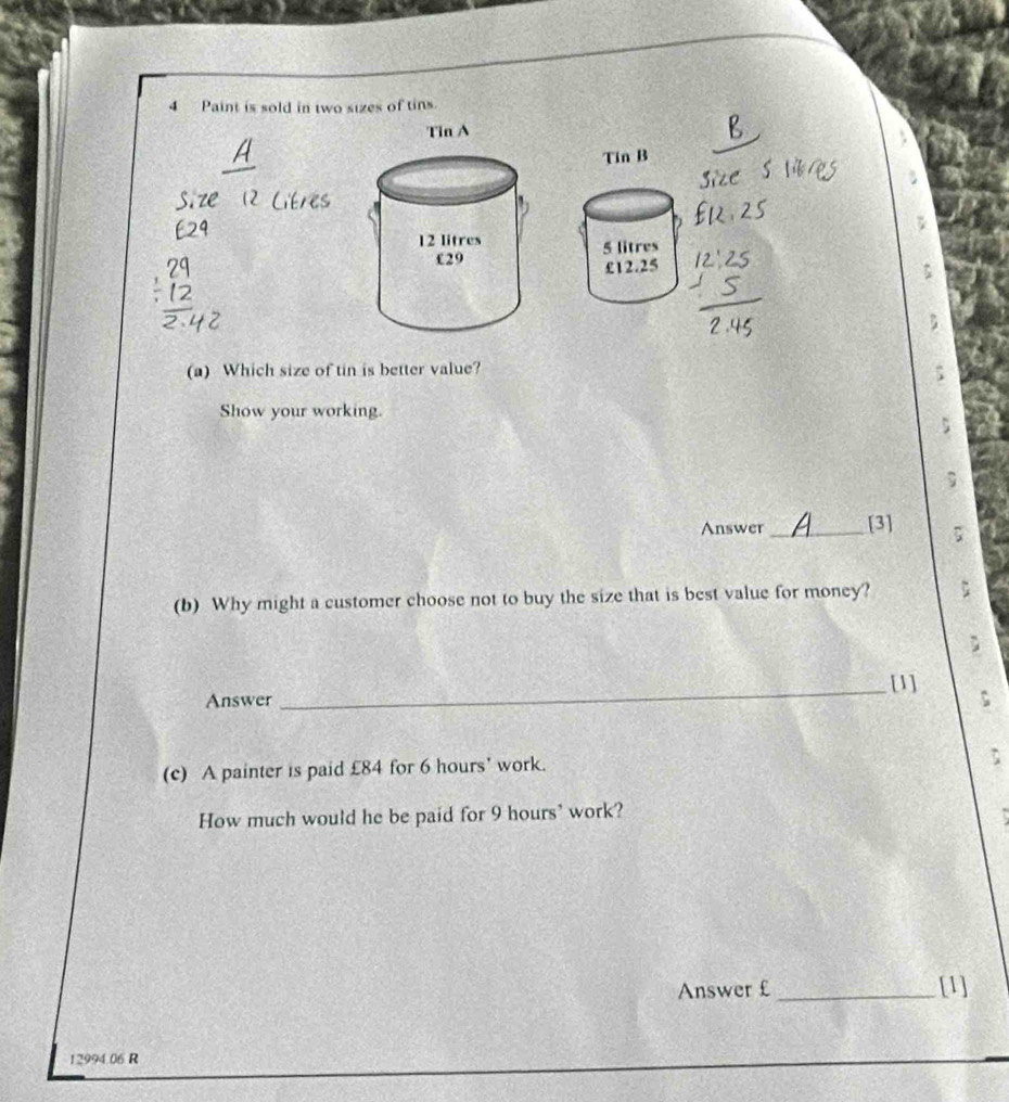 Paint is sold in two sizes of tins. 
Tin B
5 litres
£12.25
(a) Which size of tin is better value? 
Show your working. 
; 
Answer_ [3] ; 
(b) Why might a customer choose not to buy the size that is best value for money? : 
_[1] 
Answer 
(c) A painter is paid £84 for 6 hours ' work. 
How much would he be paid for 9 hours ’ work? 
Answer £ _[1]
12994.06 R