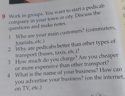 Work in groups. You want to start a pedicab a 
company in your town or city. Discuss the 
questions and make notes. 
1 Who are your main customers? (commuters, 
tourists, etc.) 
2 Why are pedicabs better than other types of 
transport (buses, taxis, etc.)? 
3 How much do you charge? Are you cheaper 
or more expensive than other transport? 
4 What is the name of your business? How can 
you advertise your business? (on the internet, 
on TV, etc.)