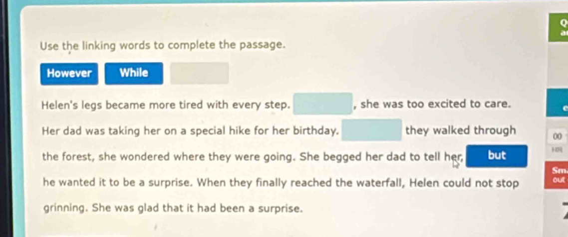 Use the linking words to complete the passage. 
However While 
Helen's legs became more tired with every step. □ , she was too excited to care. 
c 
Her dad was taking her on a special hike for her birthday. □ they walked through 00 
the forest, she wondered where they were going. She begged her dad to tell her, but H 
Sm 
he wanted it to be a surprise. When they finally reached the waterfall, Helen could not stop out 
grinning. She was glad that it had been a surprise.