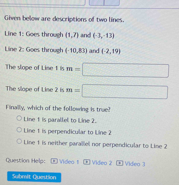 Given below are descriptions of two lines.
Line 1: Goes through (1,7) and (-3,-13)
Line 2: Goes through (-10,83) and (-2,19)
The slope of Line 1 is m=□
The slope of Line 2 is m=□
Finally, which of the following is true?
Line 1 is parallel to Line 2.
Line 1 is perpendicular to Line 2
Line 1 is neither parallel nor perpendicular to Line 2
Question Help: Video 1 ® Video 2 Video 3

Submit Question