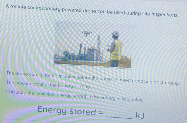 A remote control battery-powered drone can be used during site inspections. 
The drone can fly for 21 minutes before the batteries need replacing or charging. 
The power output of the battery is 70 W. 
Calculate the maximum energy stored in the battery in kilojoules. 
Energy stored = _kJ