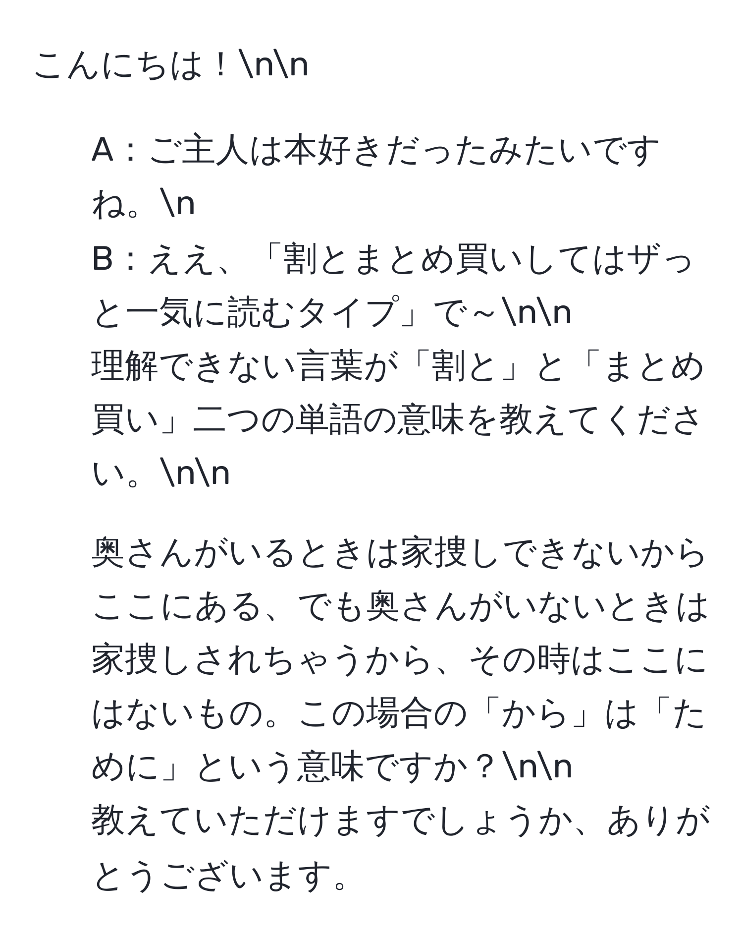 こんにちは！nn
1. A：ご主人は本好きだったみたいですね。n
B：ええ、「割とまとめ買いしてはザっと一気に読むタイプ」で～nn
理解できない言葉が「割と」と「まとめ買い」二つの単語の意味を教えてください。nn
2. 奥さんがいるときは家捜しできないからここにある、でも奥さんがいないときは家捜しされちゃうから、その時はここにはないもの。この場合の「から」は「ために」という意味ですか？nn
教えていただけますでしょうか、ありがとうございます。