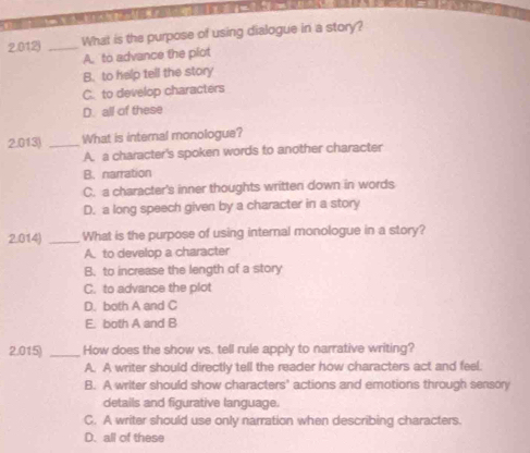 2.012) _What is the purpose of using dialogue in a story?
A. to advance the plot
B. to help tell the story
C. to develop characters
D. all of these
2.013) _What is internal monologue?
A. a character's spoken words to another character
B. narration
C. a character's inner thoughts written down in words
D. a long speech given by a character in a story
2.014) _What is the purpose of using internal monologue in a story?
A. to develop a character
B. to increase the length of a story
C. to advance the plot
D. both A and C
E. both A and B
2.015) _How does the show vs. tell rule apply to narrative writing?
A. A writer should directly tell the reader how characters act and feel.
B. A writer should show characters' actions and emotions through sensory
details and figurative language.
C. A writer should use only narration when describing characters.
D. all of these