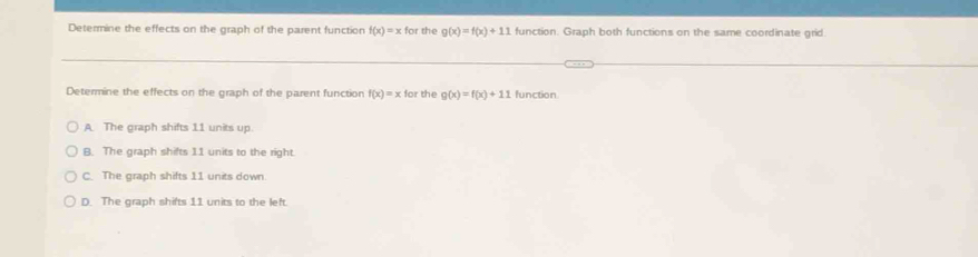 Determine the effects on the graph of the parent function f(x)=xfor the g(x)=f(x)+11 function. Graph both functions on the same coordinate grid
Determine the effects on the graph of the parent function f(x)=x tor r the g(x)=f(x)+11 function
A. The graph shifts 11 units up
B. The graph shifts 11 units to the right.
C. The graph shifts 11 units down
D. The graph shifts 11 units to the left.