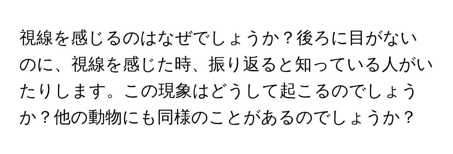 視線を感じるのはなぜでしょうか？後ろに目がないのに、視線を感じた時、振り返ると知っている人がいたりします。この現象はどうして起こるのでしょうか？他の動物にも同様のことがあるのでしょうか？