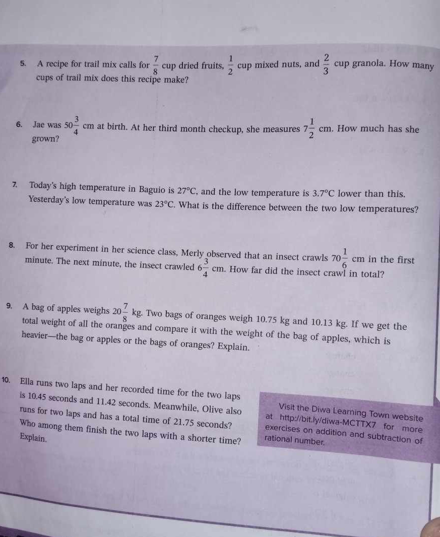 A recipe for trail mix calls for  7/8 cup dried fruits,  1/2 cup mixed nuts, and  2/3  cup granola. How many 
cups of trail mix does this recipe make? 
6. Jae was 50 3/4 cm at birth. At her third month checkup, she measures 7 1/2 cm. . How much has she 
grown? 
7. Today's high temperature in Baguio is 27°C, , and the low temperature is 3.7°C lower than this. 
Yesterday's low temperature was 23°C. What is the difference between the two low temperatures? 
8. For her experiment in her science class, Merly observed that an insect crawls 70 1/6 cm in the first
minute. The next minute, the insect crawled 6 3/4 cm. How far did the insect crawl in total? 
9. A bag of apples weighs 20 7/8 kg. Two bags of oranges weigh 10.75 kg and 10.13 kg. If we get the 
total weight of all the oranges and compare it with the weight of the bag of apples, which is 
heavier—the bag or apples or the bags of oranges? Explain. 
10. Ella runs two laps and her recorded time for the two laps Visit the Diwa Learning Town website 
is 10.45 seconds and 11.42 seconds. Meanwhile, Olive also at http://bit.ly/diwa-MCTTX7 for more 
runs for two laps and has a total time of 21.75 seconds? exercises on addition and subtraction of 
Who among them finish the two laps with a shorter time? rational number. 
Explain.