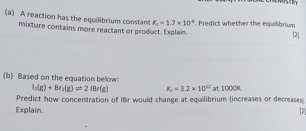 EINSTRY 
(a) A reaction has the equilibrium constant K_c=1.7* 10^(-8). Predict whether the equilibrium 
mixture contains more reactant or product. Explain. [2] 
(b) Based on the equation below:
I_2(g)+Br_2(g)leftharpoons 2IBr(g) at 1000K
K_c=3.2* 10^(12)
Predict how concentration of IBr would change at equilibrium (increases or decreases). 
Explain. [2]