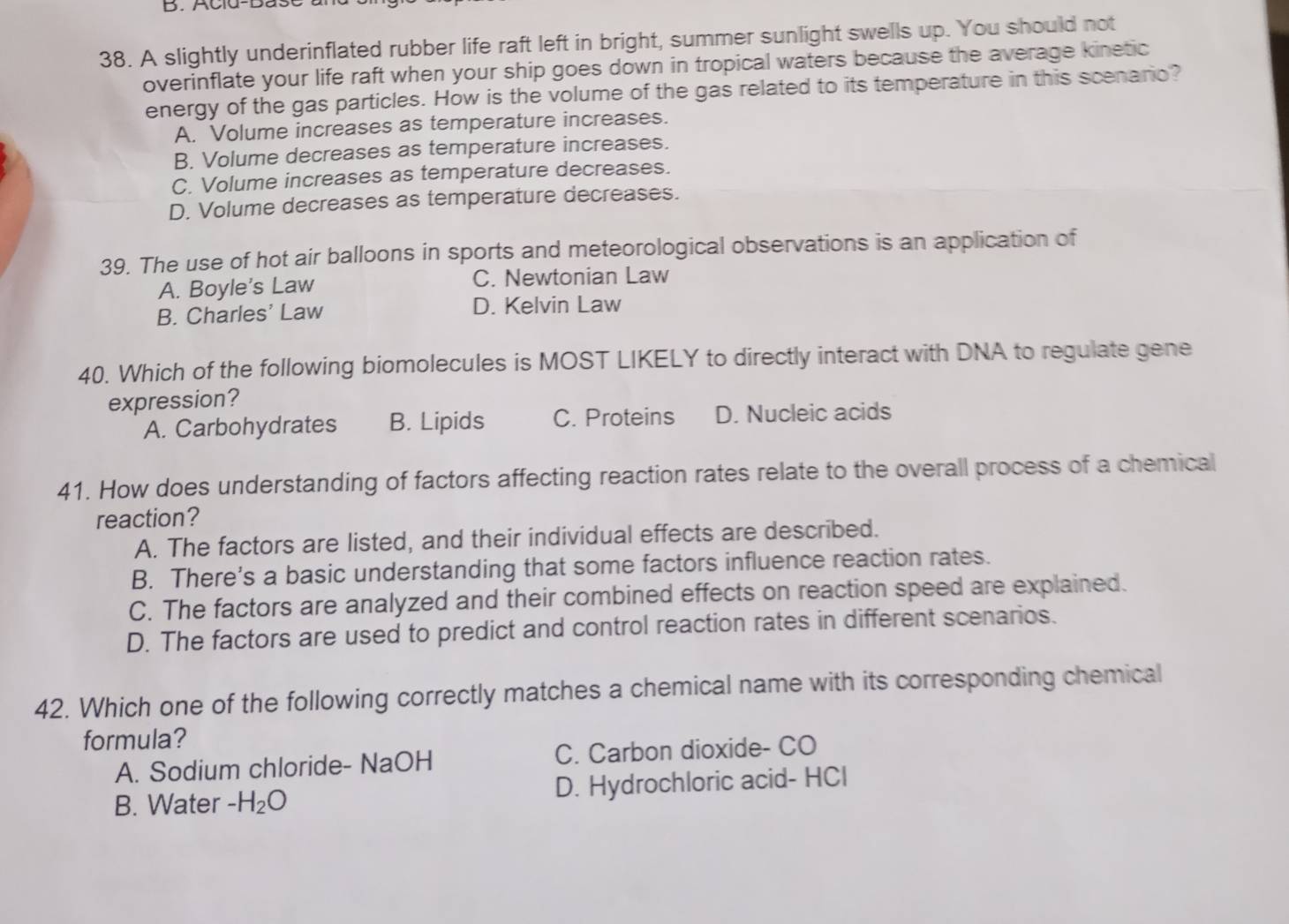 Acld-Das
38. A slightly underinflated rubber life raft left in bright, summer sunlight swells up. You should not
overinflate your life raft when your ship goes down in tropical waters because the average kinetic
energy of the gas particles. How is the volume of the gas related to its temperature in this scenario?
A. Volume increases as temperature increases.
B. Volume decreases as temperature increases.
C. Volume increases as temperature decreases.
D. Volume decreases as temperature decreases.
39. The use of hot air balloons in sports and meteorological observations is an application of
A. Boyle's Law C. Newtonian Law
B. Charles' Law D. Kelvin Law
40. Which of the following biomolecules is MOST LIKELY to directly interact with DNA to regulate gene
expression?
A. Carbohydrates B. Lipids C. Proteins D. Nucleic acids
41. How does understanding of factors affecting reaction rates relate to the overall process of a chemical
reaction?
A. The factors are listed, and their individual effects are described.
B. There's a basic understanding that some factors influence reaction rates.
C. The factors are analyzed and their combined effects on reaction speed are explained.
D. The factors are used to predict and control reaction rates in different scenarios.
42. Which one of the following correctly matches a chemical name with its corresponding chemical
formula?
A. Sodium chloride- NaOH C. Carbon dioxide- CO
B. Water -H_2O D. Hydrochloric acid- HCl