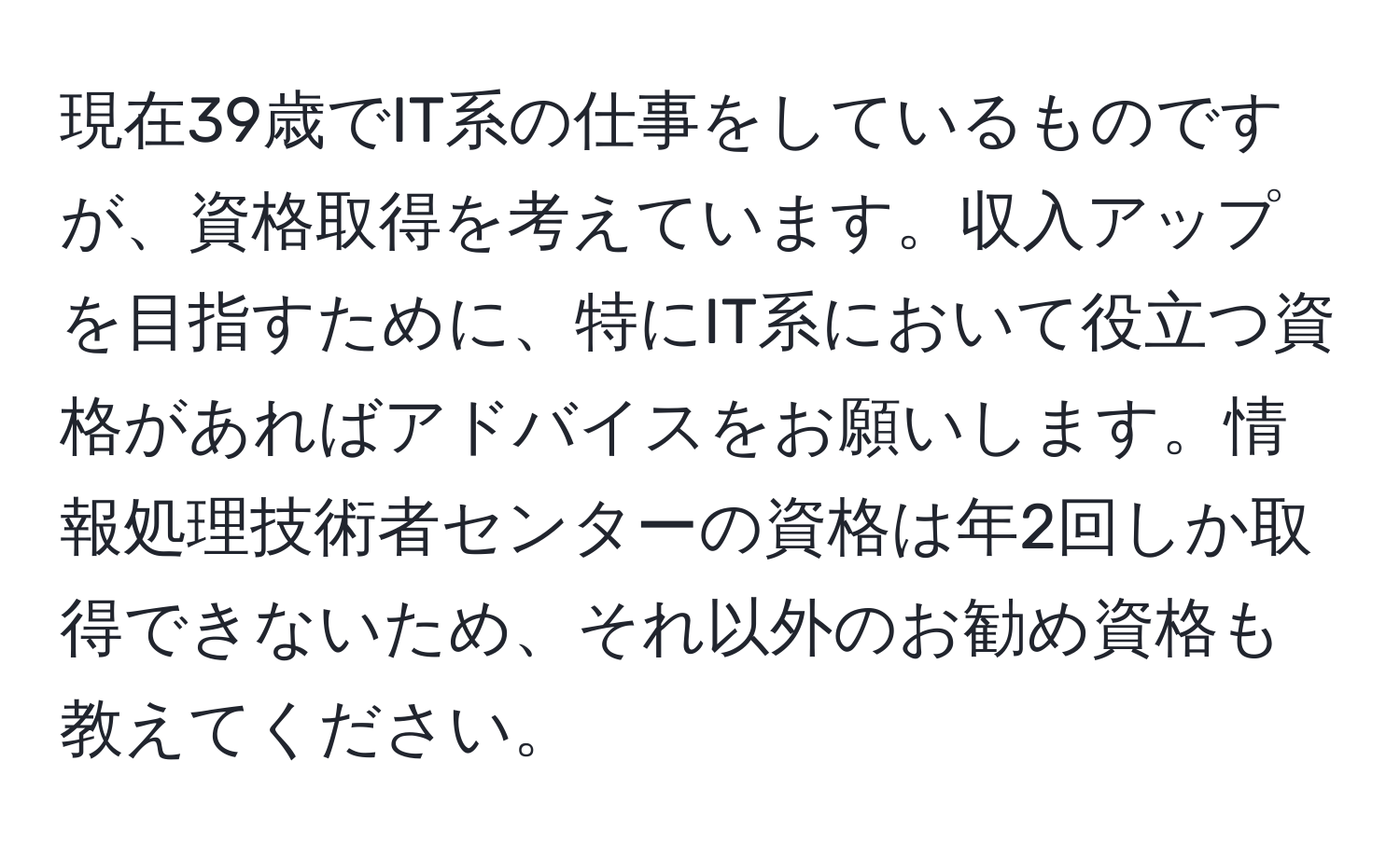 現在39歳でIT系の仕事をしているものですが、資格取得を考えています。収入アップを目指すために、特にIT系において役立つ資格があればアドバイスをお願いします。情報処理技術者センターの資格は年2回しか取得できないため、それ以外のお勧め資格も教えてください。