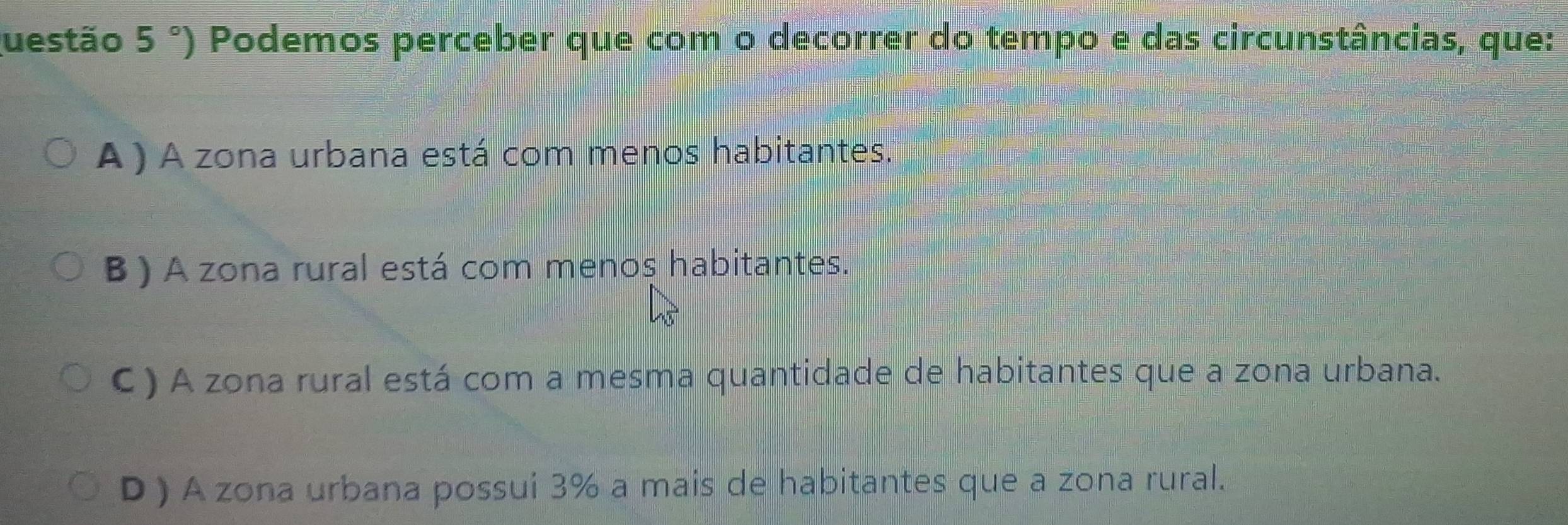 uestão 5°) Podemos perceber que com o decorrer do tempo e das circunstâncias, que:
A ) A zona urbana está com menos habitantes.
B ) A zona rural está com menos habitantes.
C) A zona rural está com a mesma quantidade de habitantes que a zona urbana.
D ) A zona urbana possui 3% a mais de habitantes que a zona rural.