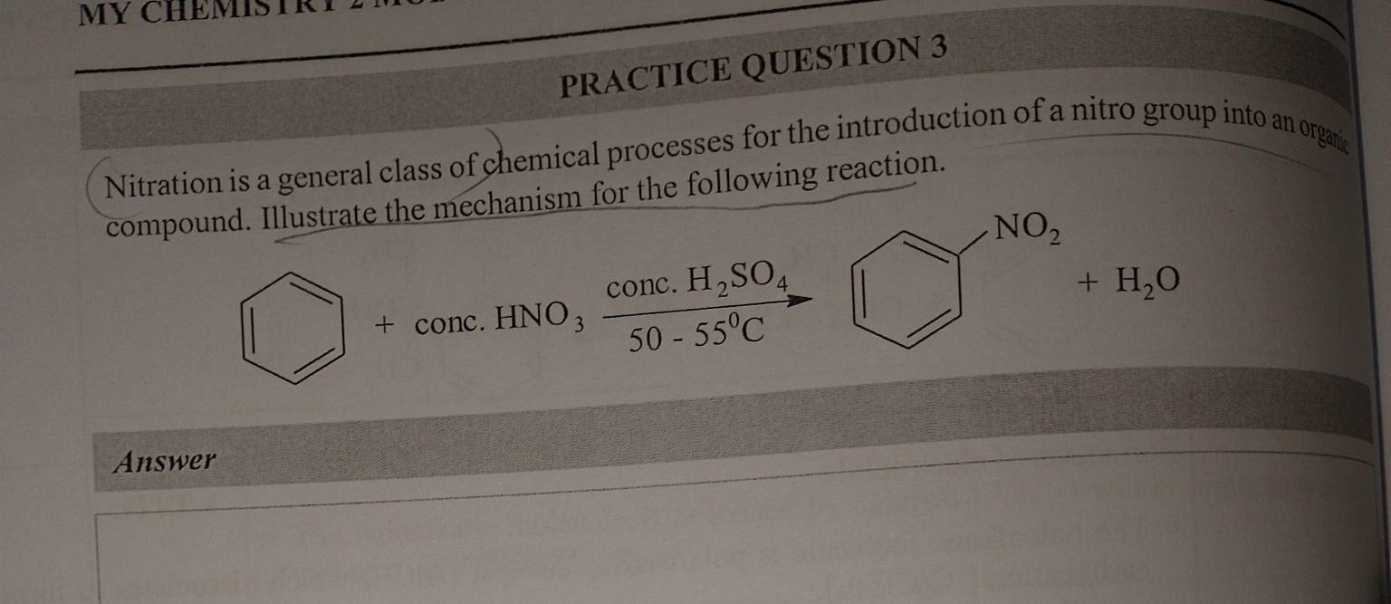 MY CHEMISTR Y 
PRACTICE QUESTION 3 
Nitration is a general class of chemical processes for the introduction of a nitro group into an organie 
compound. Illustrate the mechanism for the following reaction.
□ +conc.HNO_3frac conc.H_2SO_450-55°C -□^(NO_2)+H_2O
Answer