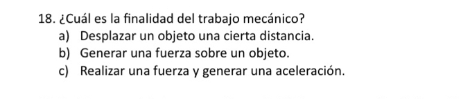 ¿Cuál es la finalidad del trabajo mecánico?
a) Desplazar un objeto una cierta distancia.
b) Generar una fuerza sobre un objeto.
c) Realizar una fuerza y generar una aceleración.