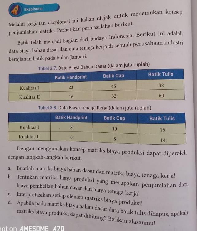 Eksplorasi 
Melalui kegiatan eksplorasi ini kalian diajak untuk menemukan konsep 
penjumlahan matriks. Perhatikan permasalahan berikut. 
Batik telah menjadi bagian dari budaya Indonesia. Berikut ini adalah 
data biaya bahan dasar dan data tenaga kerja di sebuah perusahaan industri 
kerajianan batik pada bulan Januari. 
an Dasar (dalam juta rupiah) 
Tabel 3.8. Data Biaya Tenaga Kerja (dalam juta rupiah) 
Dengan menggunakan konsep matriks biaya produksi dapat diperoleh 
dengan langkah-langkah berikut. 
a. Buatlah matriks biaya bahan dasar dan matriks biaya tenaga kerja! 
b. Tentukan matriks biaya produksi yang merupakan penjumlahan dari 
biaya pembelian bahan dasar dan biaya tenaga kerja! 
c. Interpretasikan setiap elemen matriks biaya produksi! 
d. Apabila pada matriks biaya bahan dasar data batik tulis dihapus, apakah 
matriks biaya produksi dapat dihitung? Berikan alasanmu! 
not on AWESOME A70