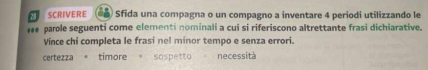 SCRIVERE Sfida una compagna o un compagno a inventare 4 periodi utilizzando le
●●● parole seguenti come elementi nominali a cui si riferiscono altrettante frasi dichiarative.
Vince chi completa le frasi nel minor tempo e senza errori.
certezza timore sospetto necessità