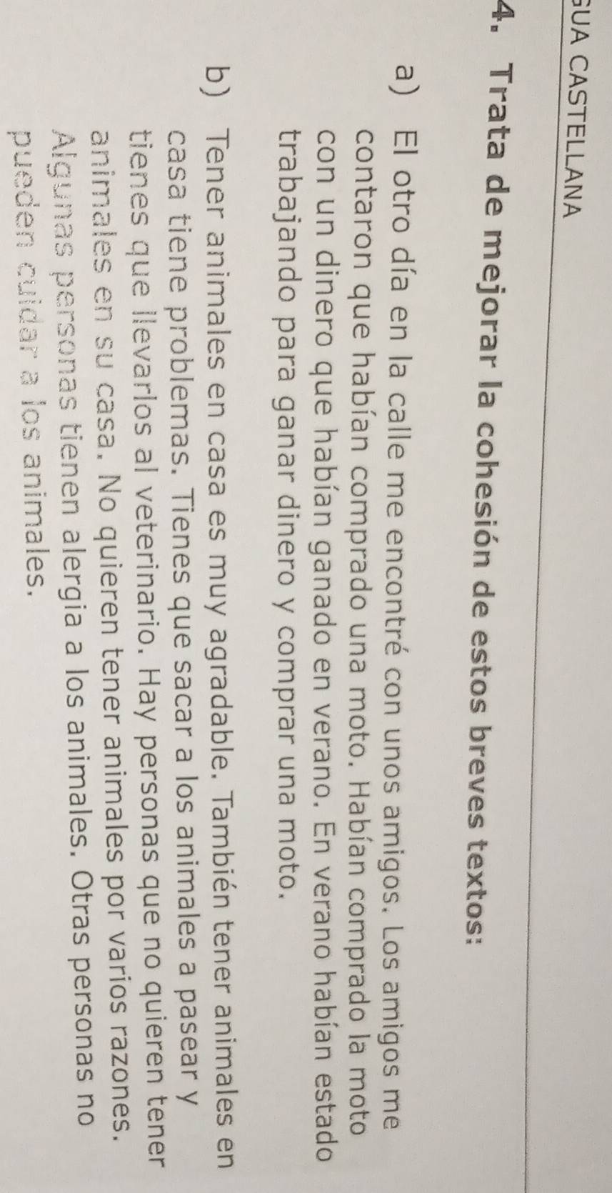 GUA CASTELLANA 
4. Trata de mejorar la cohesión de estos breves textos: 
a) El otro día en la calle me encontré con unos amigos. Los amigos me 
contaron que habían comprado una moto. Habían comprado la moto 
con un dinero que habían ganado en verano. En verano habían estado 
trabajando para ganar dinero y comprar una moto. 
b) Tener animales en casa es muy agradable. También tener animales en 
casa tiene problemas. Tienes que sacar a los animales a pasear y 
tienes que llevarlos al veterinario. Hay personas que no quieren tener 
animales en su casa. No quieren tener animales por varios razones. 
Algunas personas tienen alergia a los animales. Otras personas no 
pueden cuidar a los animales.
