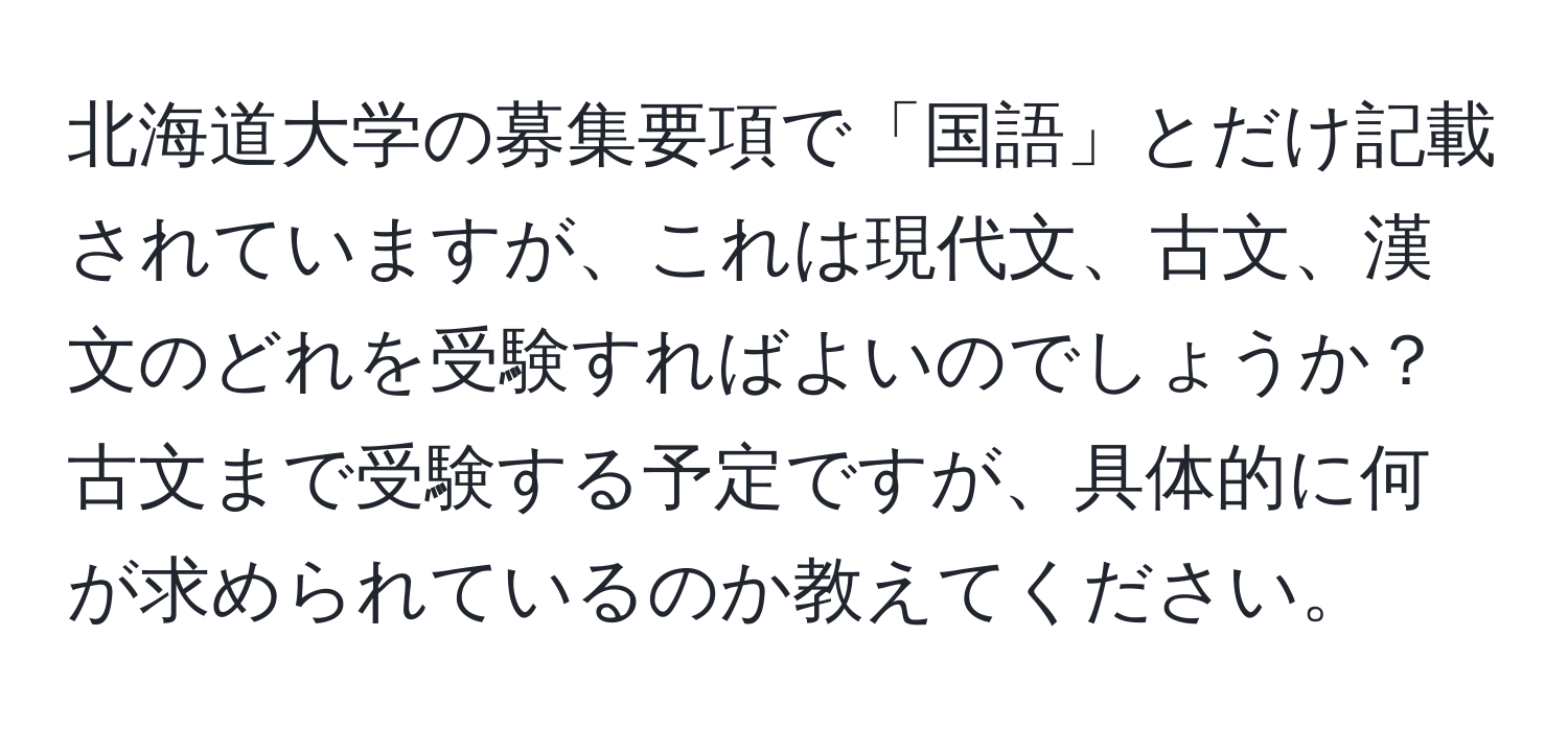 北海道大学の募集要項で「国語」とだけ記載されていますが、これは現代文、古文、漢文のどれを受験すればよいのでしょうか？古文まで受験する予定ですが、具体的に何が求められているのか教えてください。