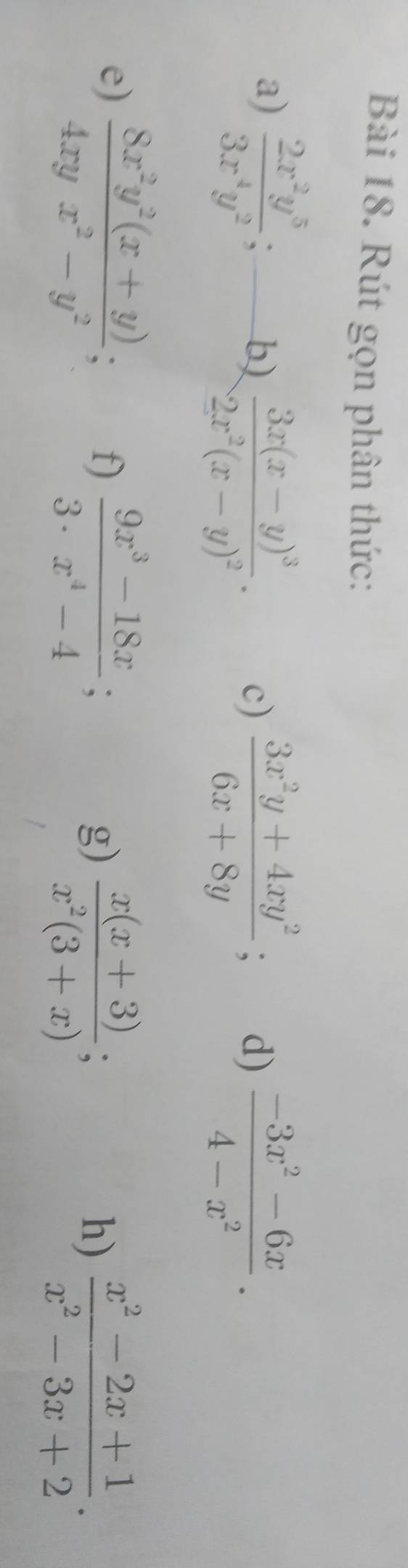 Rút gọn phân thức: 
a)  2x^2y^5/3x^4y^2 ; 
b) frac 3x(x-y)^32x^2(x-y)^2.  (3x^2y+4xy^2)/6x+8y ; d)  (-3x^2-6x)/4-x^2 . 
c) 
e)  (8x^2y^2(x+y))/4xyx^2-y^2 ; f)  (9x^3-18x)/3· x^4-4 ;  (x(x+3))/x^2(3+x) ; 
g) 
h)  (x^2-2x+1)/x^2-3x+2 .