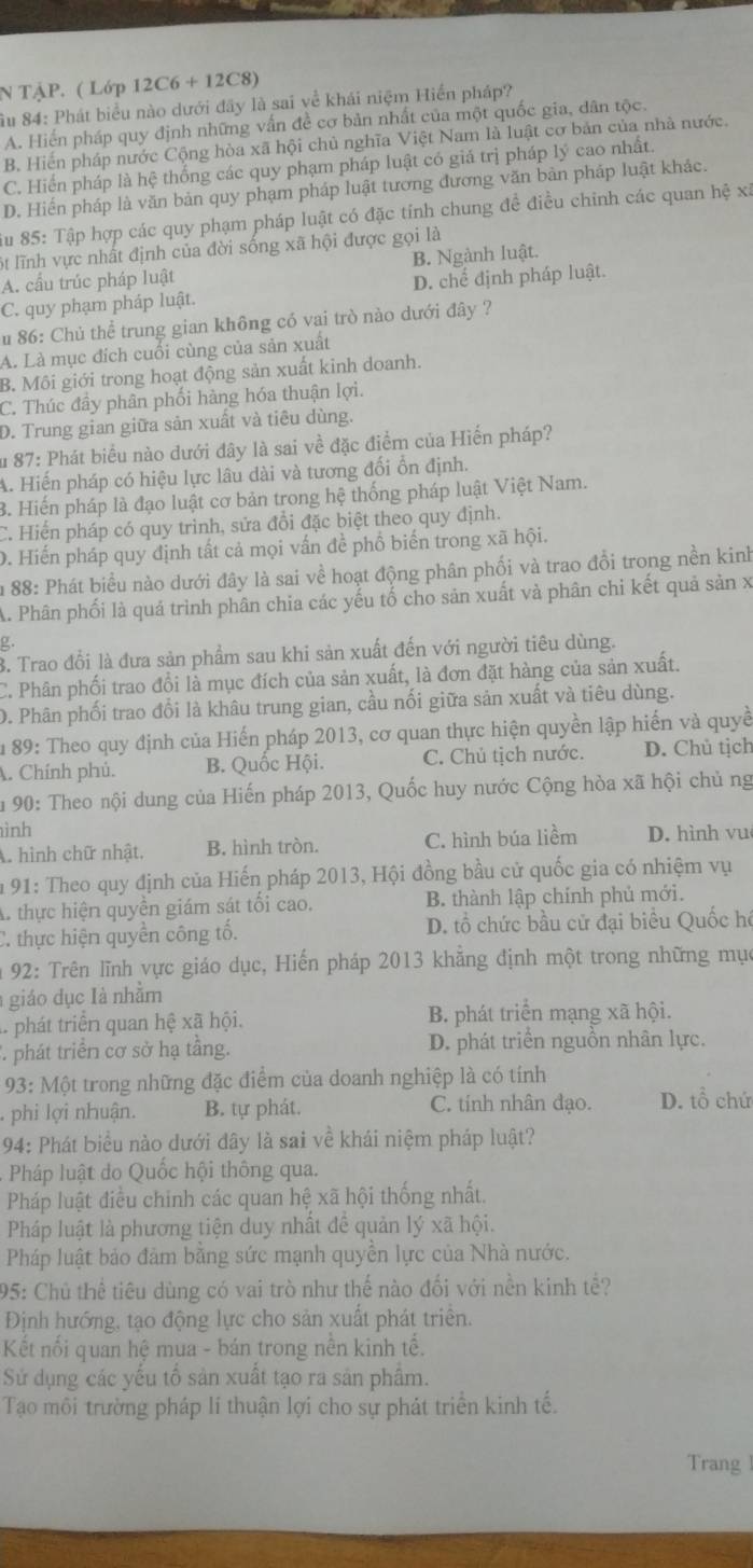 TậP. ( Lớp 12C6 + 12C8)
ầu 84: Phát biểu nào dưới đây là sai về khái niệm Hiển pháp?
A. Hiến pháp quy định những vấn đề cơ bản nhất của một quốc gia, dân tộc.
B. Hiến pháp nước Cộng hòa xã hội chủ nghĩa Việt Nam là luật cơ bản của nhà nước.
C. Hiến pháp là hệ thống các quy phạm pháp luật có giá trị pháp lý cao nhất.
D. Hiến pháp là văn bản quy phạm pháp luật tương đương văn bản pháp luật khác.
iu 85: Tập hợp các quy phạm pháp luật có đặc tính chung đề điều chinh các quan hệ xã
lt lĩnh vực nhất định của đời sống xã hội được gọi là
A. cầu trúc pháp luật B. Ngành luật.
C. quy phạm pháp luật. D. chế định pháp luật.
u 86: Chủ thể trung gian không có vai trò nào dưới đây ?
A. Là mục đích cuối cùng của sản xuất
B. Môi giới trong hoạt động sản xuất kinh doanh.
C. Thúc đầy phân phối hàng hóa thuận lợi.
D. Trung gian giữa sản xuất và tiêu dùng.
Âu 87: Phát biểu nào dưới đây là sai về đặc điểm của Hiến pháp?
A. Hiến pháp có hiệu lực lâu dài và tương đổi ổn định.
3. Hiến pháp là đạo luật cơ bản trong hệ thống pháp luật Việt Nam.
C. Hiển pháp có quy trinh, sửa đổi đặc biệt theo quy định.
D. Hiến pháp quy định tất cả mọi vấn đề phổ biến trong xã hội.
im 88: Phát biểu nào dưới đây là sai về hoạt động phân phối và trao đồi trong nền kinh
A. Phân phối là quá trình phân chia các yếu tổ cho sản xuất và phân chi kết quả sản x
ρ
3. Trao đổi là đưa sản phẩm sau khi sản xuất đến với người tiêu dùng.
C. Phân phối trao đổi là mục đích của sản xuất, là đơn đặt hàng của sản xuất.
D. Phân phối trao đổi là khâu trung gian, cầu nối giữa sản xuất và tiêu dùng.
Âu 89: Theo quy định của Hiến pháp 2013, cơ quan thực hiện quyền lập hiến và quyề
A. Chính phủ. B. Quốc Hội. C. Chủ tịch nước. D. Chủ tịch
Ấu 90: Theo nội dung của Hiến pháp 2013, Quốc huy nước Cộng hòa xã hội chủ ng
ình
A. hình chữ nhật. B. hình tròn. C. hình búa liềm D. hình vu
m 91: Theo quy định của Hiến pháp 2013, Hội đồng bầu cử quốc gia có nhiệm vụ
A. thực hiện quyền giám sát tối cao. B. thành lập chính phủ mới.
C. thực hiện quyền công tố. D. tổ chức bầu cử đại biểu Quốc hé
92: Trên lĩnh vực giáo dục, Hiến pháp 2013 khẳng định một trong những mục
giáo dục là nhằm
. phát triển quan hệ xã hội. B. phát triển mạng xã hội.
* phát triển cơ sở hạ tầng. D. phát triển nguồn nhân lực.
93: Một trong những đặc điểm của doanh nghiệp là có tính
phi lợi nhuận. B. tự phát. C. tính nhân đạo. D. tổ chứ
94: Phát biểu nào dưới đây là sai về khái niệm pháp luật?
Pháp luật do Quốc hội thông qua.
Pháp luật điều chinh các quan hệ xã hội thống nhất.
Pháp luật là phương tiện duy nhất đề quản lý xã hội.
Pháp luật bảo đảm bằng sức mạnh quyền lực của Nhà nước.
95: Chủ thể tiêu dùng có vai trò như thế nào đối với nền kinh tể?
Định hướng, tạo động lực cho sản xuất phát triển.
Kết nổi quan hệ mua - bán trong nền kinh tế.
Sử dụng các yếu tố sản xuất tạo ra sản phẩm.
Tạo môi trường pháp lí thuận lợi cho sự phát triển kinh tế.
Trang 1