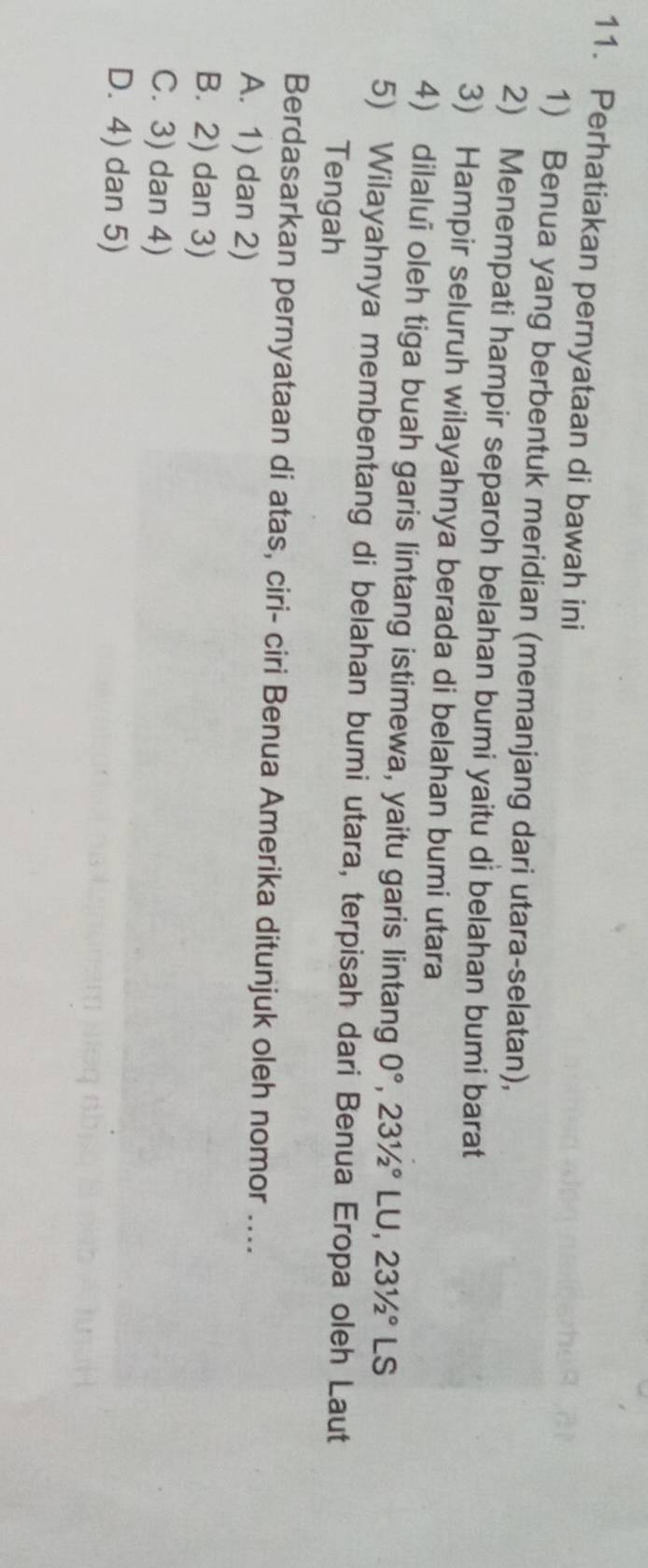Perhatiakan pernyataan di bawah ini
1) Benua yang berbentuk meridian (memanjang dari utara-selatan),
2) Menempati hampir separoh belahan bumi yaitu di belahan bumi barat
3) Hampir seluruh wilayahnya berada di belahan bumi utara
4) dilalui oleh tiga buah garis lintang istimewa, yaitu garis lintang 0°, 23^1/_2^((circ)LU, 23^1)/_2° LS
5) Wilayahnya membentang di belahan bumi utara, terpisah dari Benua Eropa oleh Laut
Tengah
Berdasarkan pernyataan di atas, ciri- ciri Benua Amerika ditunjuk oleh nomor ....
A. 1) dan 2)
B. 2) dan 3)
C. 3) dan 4)
D. 4) dan 5)