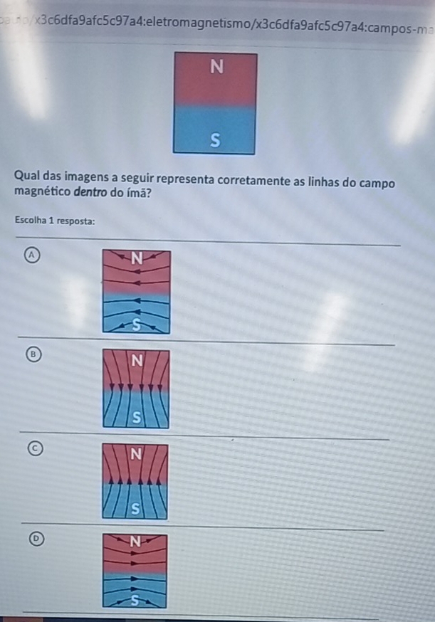 batb/x3c6dfa9afc5c97a4:eletromagnetismo/x3c6dfa9afc5c97a4:campos-ma
Qual das imagens a seguir representa corretamente as linhas do campo
magnético dentro do ímã?
Escolha 1 resposta:
a