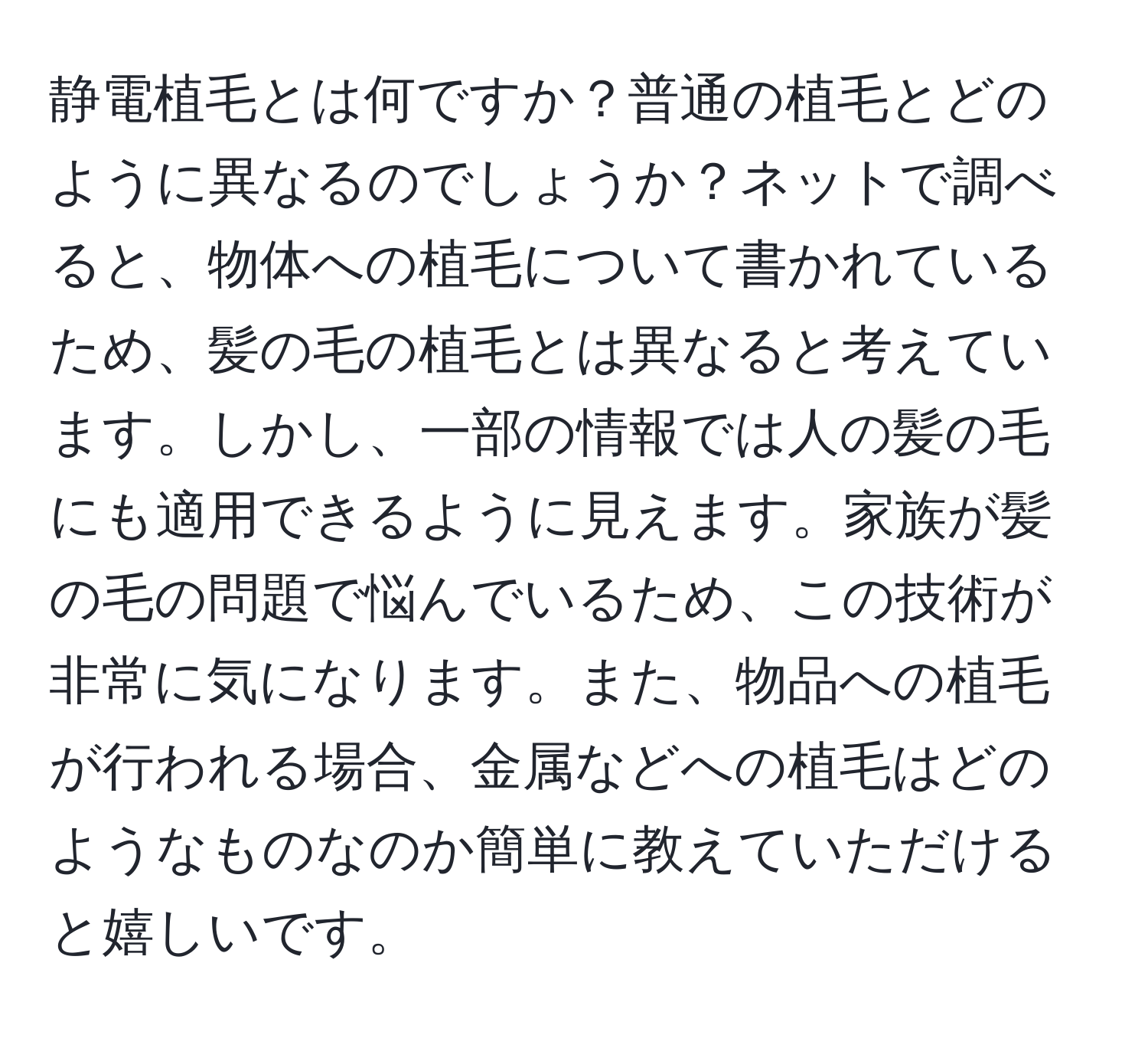 静電植毛とは何ですか？普通の植毛とどのように異なるのでしょうか？ネットで調べると、物体への植毛について書かれているため、髪の毛の植毛とは異なると考えています。しかし、一部の情報では人の髪の毛にも適用できるように見えます。家族が髪の毛の問題で悩んでいるため、この技術が非常に気になります。また、物品への植毛が行われる場合、金属などへの植毛はどのようなものなのか簡単に教えていただけると嬉しいです。