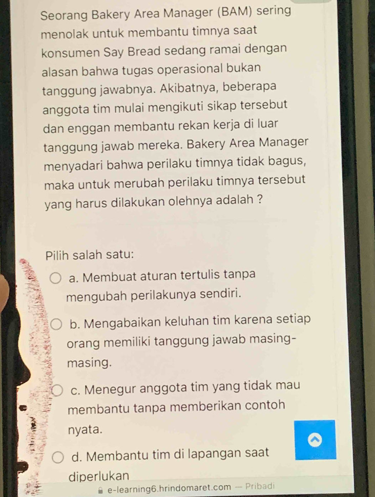 Seorang Bakery Area Manager (BAM) sering
menolak untuk membantu timnya saat
konsumen Say Bread sedang ramai dengan
alasan bahwa tugas operasional bukan
tanggung jawabnya. Akibatnya, beberapa
anggota tim mulai mengikuti sikap tersebut
dan enggan membantu rekan kerja di luar
tanggung jawab mereka. Bakery Area Manager
menyadari bahwa perilaku timnya tidak bagus,
maka untuk merubah perilaku timnya tersebut
yang harus dilakukan olehnya adalah ?
Pilih salah satu:
a. Membuat aturan tertulis tanpa
mengubah perilakunya sendiri.
b. Mengabaikan keluhan tim karena setiap
orang memiliki tanggung jawab masing-
masing.
c. Menegur anggota tim yang tidak mau
membantu tanpa memberikan contoh
nyata.
d. Membantu tim di lapangan saat
diperlukan
e-learning6.hrindomaret.com — Pribadi