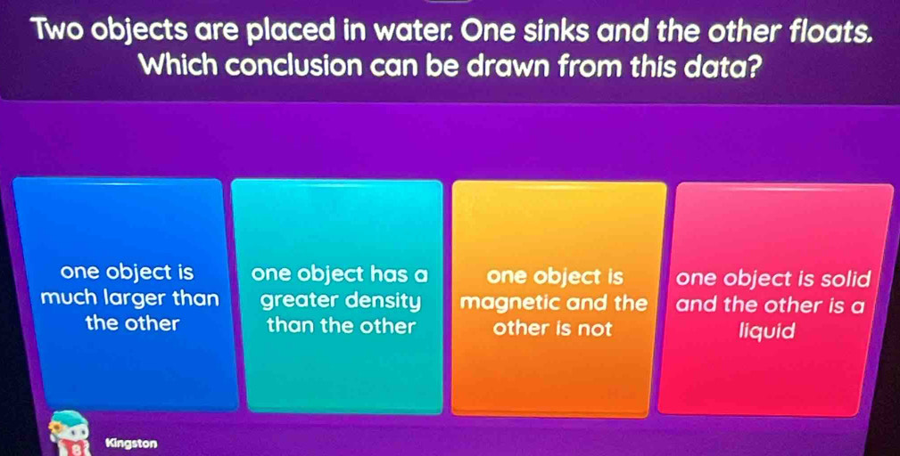 Two objects are placed in water. One sinks and the other floats.
Which conclusion can be drawn from this data?
one object is one object has a one object is one object is solid
much larger than greater density magnetic and the and the other is a
the other than the other other is not liquid
Kingston