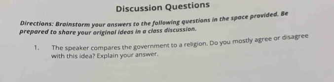 Discussion Questions 
Directions: Brainstorm your answers to the following questions in the space provided. Be 
prepared to share your original ideas in a class discussion. 
1. The speaker compares the government to a religion. Do you mostly agree or disagree 
with this idea? Explain your answer.