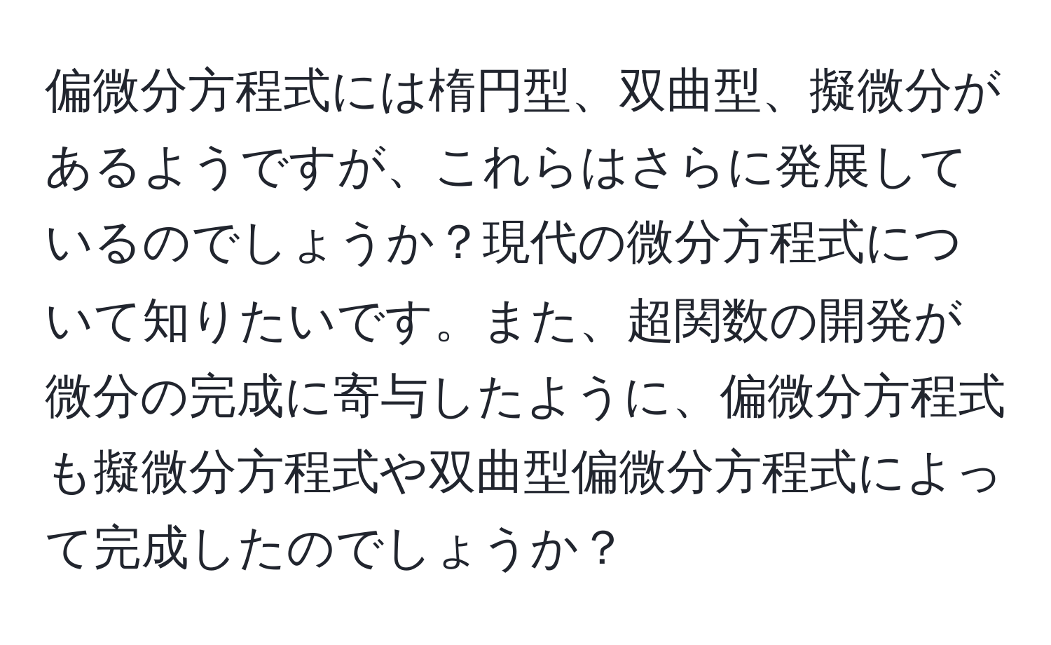 偏微分方程式には楕円型、双曲型、擬微分があるようですが、これらはさらに発展しているのでしょうか？現代の微分方程式について知りたいです。また、超関数の開発が微分の完成に寄与したように、偏微分方程式も擬微分方程式や双曲型偏微分方程式によって完成したのでしょうか？