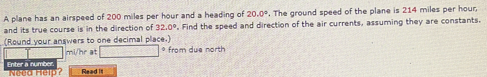 A plane has an airspeed of 200 miles per hour and a heading of 20.0°. The ground speed of the plane is 214 miles per hour, 
and its true course is in the direction of 32.0°. Find the speed and direction of the air currents, assuming they are constants. 
(Round your answers to one decimal place.) 
D
mi/hr at from due north 
Enter a number 
Need Help? Read It