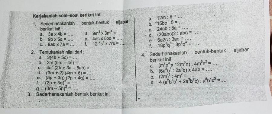 Kerjakanlah soal--soal berikut ini!
12m:6= _
1. Sederhanakanlah bentuk-bentuk aljabar a. ''15bc:5= _
b.
berikut ini! 24ab:8a= _
a. 3a* 4b=... _ d. 9m^2* 3m^4= _
C.
d. (20abc)2:abc= _
b. 9p* 5q=... _ e. 4ac* 5bd= _
e. 6a2c:3ac= _
C. 8ab* 7a= _ f. 12r^2s^3* 7rs= _f. 18p^6q^6:3p^2q^4=... _
2. Tentukanlah nilai dari :
a. 3(4b+5c)= _ 4. Sederhanakaniah bentuk-bentuk aljabar
berikut ini!
b. 2m(5m-4n)=...
C. 4a^2(2b+3a-5ab)=... _
a. (m^2n^3* 12m^3n):4m^5n^2=... _
d. (3m+2)(4m+6)=
b. (6a^5b^4:2a^3b)* 4ab= _
e. (5p+3q)(2p+4q)=... C. (2m)^3:4m^2= _
f. (2p+3q)^2= _ _d. 4(a^2b^3c^4+2a^3b^2c):a^5b^4c^3=... _
g. (3m-5n)^2= _
3. Sederhanakanlah bentuk berikut ini: